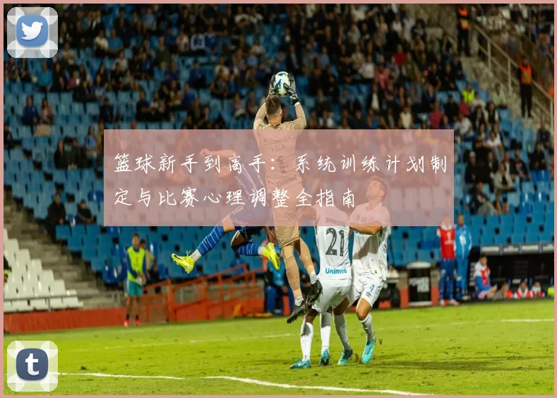 篮球新手到高手:系统训练计划制定与比赛心理调整全指南