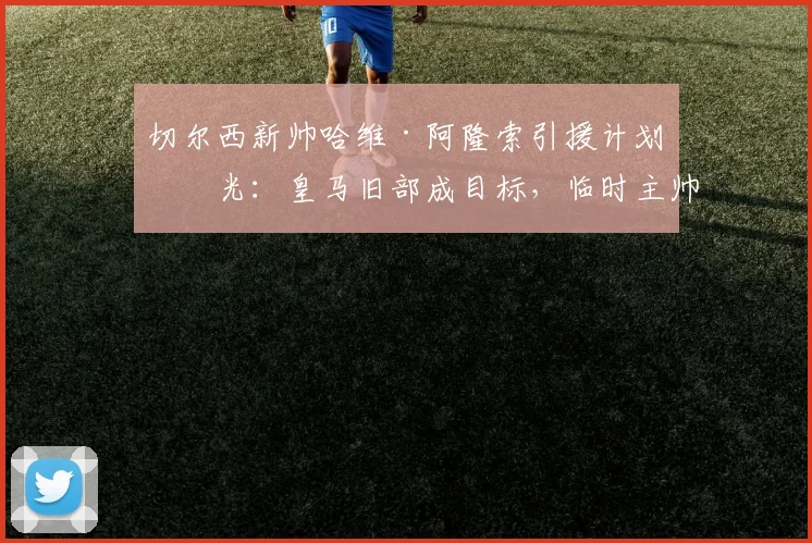 切尔西新帅哈维·阿隆索引援计划曝光:皇马旧部成目标,临时主帅去留成焦点