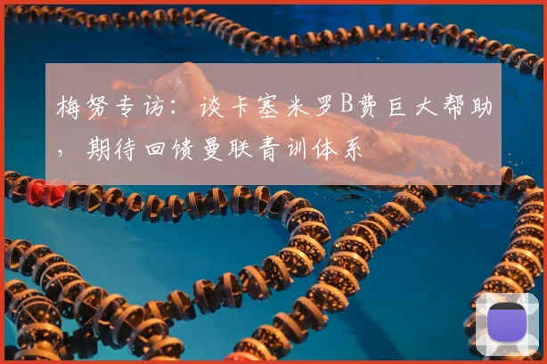 梅努专访:谈卡塞米罗B费巨大帮助,期待回馈曼联青训体系