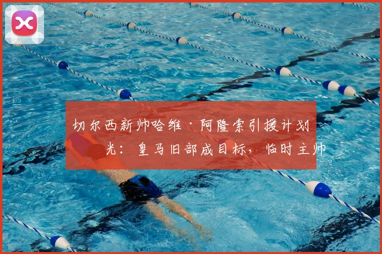 切尔西新帅哈维·阿隆索引援计划曝光:皇马旧部成目标,临时主帅去留成焦点