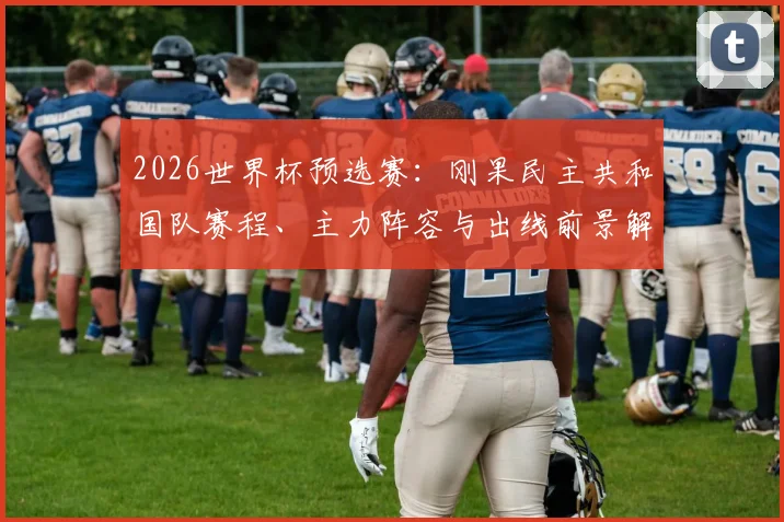 2026世界杯预选赛：刚果民主共和国队赛程、主力阵容与出线前景解读