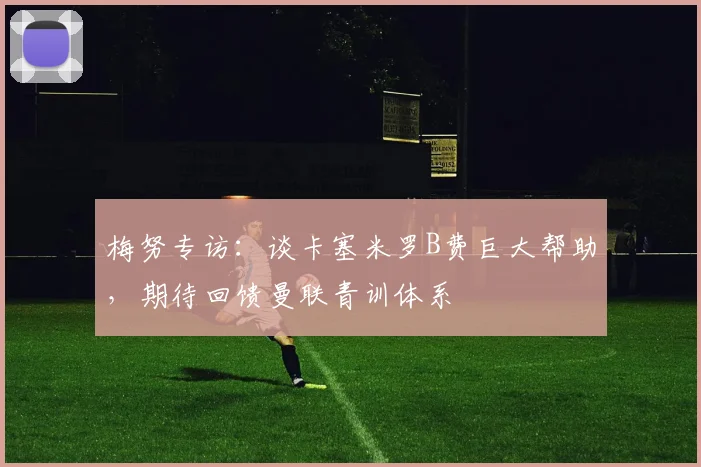 梅努专访:谈卡塞米罗B费巨大帮助,期待回馈曼联青训体系