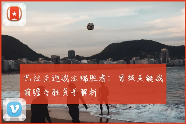 巴拉圭迎战法瑞胜者：晋级关键战前瞻与胜负手解析