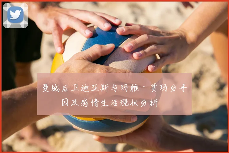 曼城后卫迪亚斯与玛雅·贾玛分手原因及感情生活现状分析