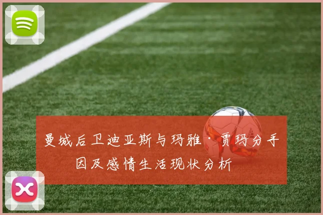 曼城后卫迪亚斯与玛雅·贾玛分手原因及感情生活现状分析