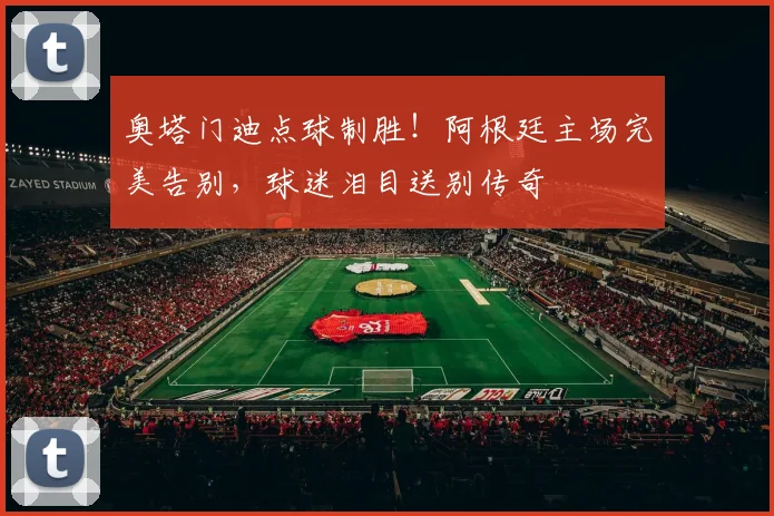奥塔门迪点球制胜!阿根廷主场完美告别,球迷泪目送别传奇