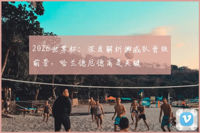 2026世界杯:深度解析挪威队晋级前景,哈兰德厄德高是关键