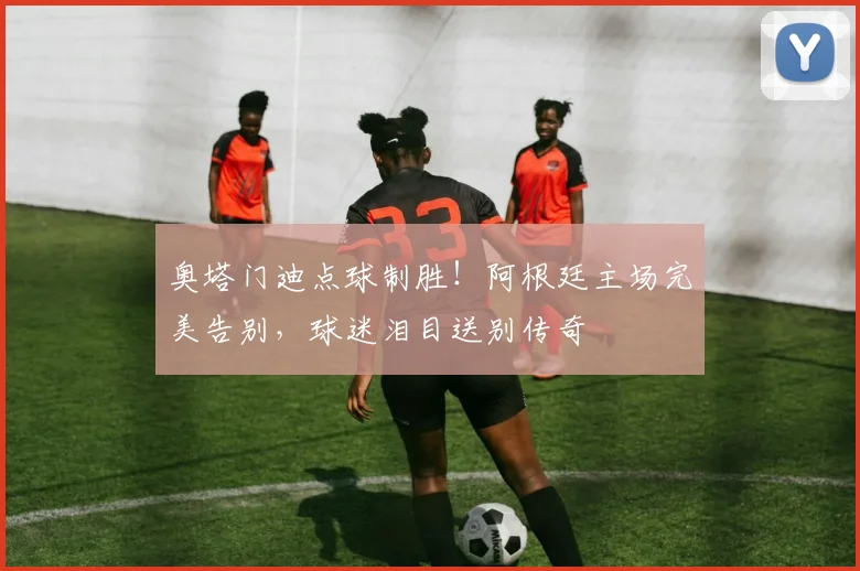 奥塔门迪点球制胜！阿根廷主场完美告别，球迷泪目送别传奇