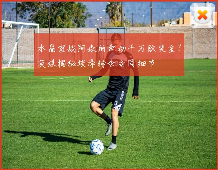 水晶宫战阿森纳牵动千万欧奖金？英媒揭秘埃泽转会合同细节